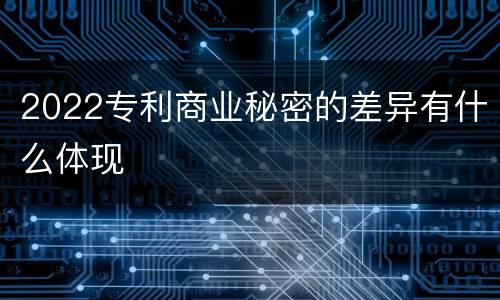 2022专利商业秘密的差异有什么体现