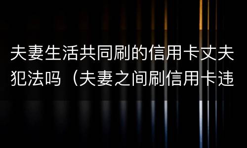 夫妻生活共同刷的信用卡丈夫犯法吗（夫妻之间刷信用卡违法吗）