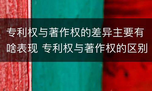 专利权与著作权的差异主要有啥表现 专利权与著作权的区别与联系