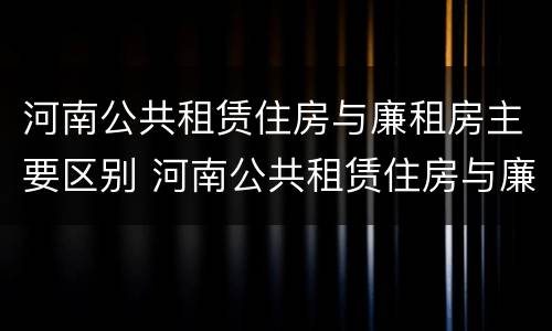 河南公共租赁住房与廉租房主要区别 河南公共租赁住房与廉租房主要区别在哪