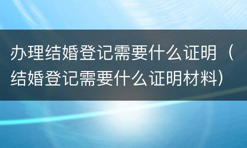办理结婚登记需要什么证明（结婚登记需要什么证明材料）