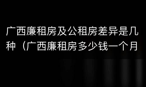 广西廉租房及公租房差异是几种（广西廉租房多少钱一个月）