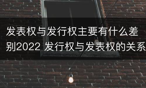 发表权与发行权主要有什么差别2022 发行权与发表权的关系