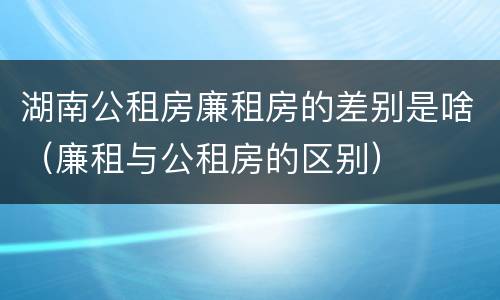湖南公租房廉租房的差别是啥（廉租与公租房的区别）