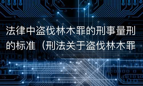 法律中盗伐林木罪的刑事量刑的标准（刑法关于盗伐林木罪）