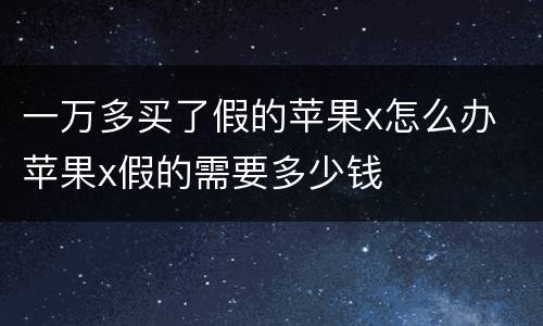 一万多买了假的苹果x怎么办 苹果x假的需要多少钱