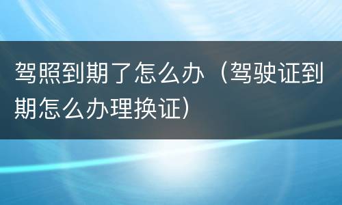 驾照到期了怎么办（驾驶证到期怎么办理换证）