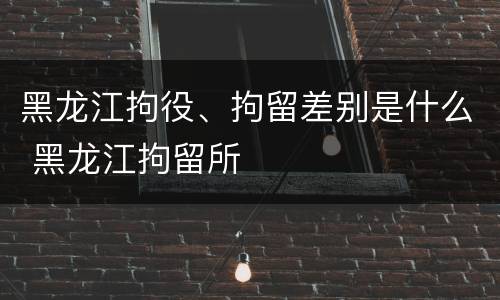 黑龙江拘役、拘留差别是什么 黑龙江拘留所