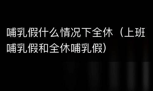 哺乳假什么情况下全休（上班哺乳假和全休哺乳假）
