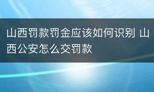 山西罚款罚金应该如何识别 山西公安怎么交罚款