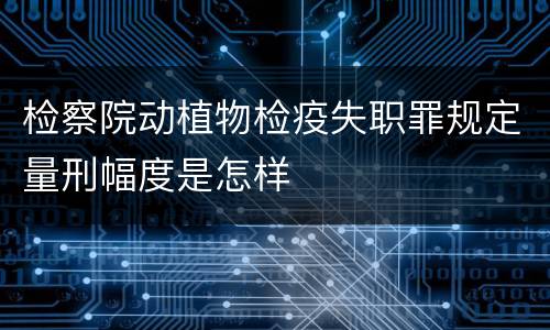 检察院动植物检疫失职罪规定量刑幅度是怎样