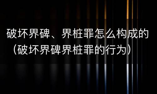 破坏界碑、界桩罪怎么构成的（破坏界碑界桩罪的行为）
