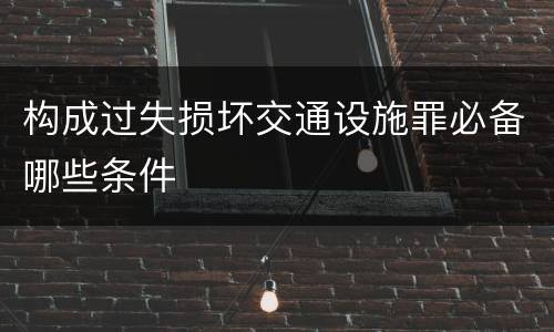 构成过失损坏交通设施罪必备哪些条件
