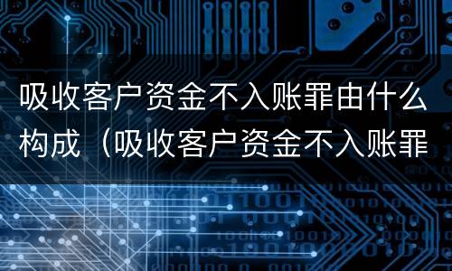 吸收客户资金不入账罪由什么构成（吸收客户资金不入账罪由什么构成的）