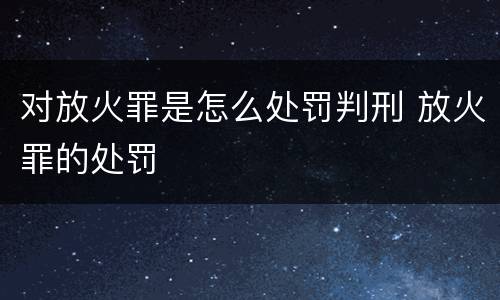 对放火罪是怎么处罚判刑 放火罪的处罚