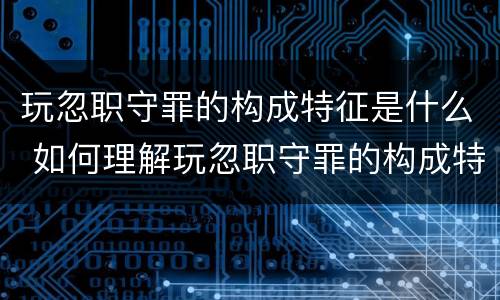 玩忽职守罪的构成特征是什么 如何理解玩忽职守罪的构成特征