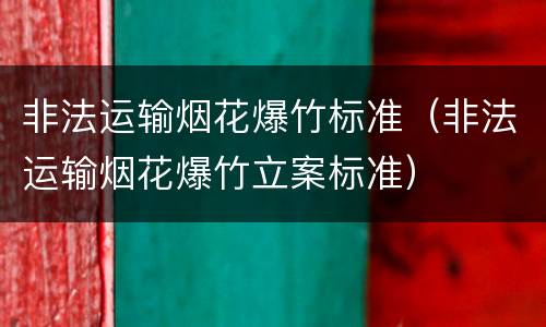 非法运输烟花爆竹标准（非法运输烟花爆竹立案标准）