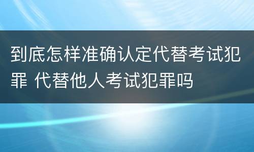 到底怎样准确认定代替考试犯罪 代替他人考试犯罪吗