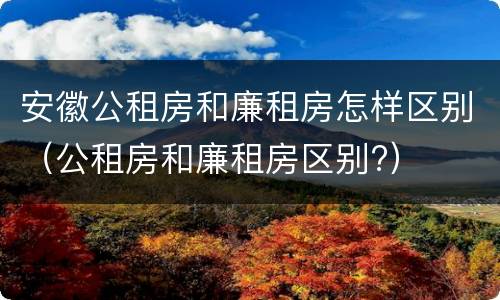 安徽公租房和廉租房怎样区别（公租房和廉租房区别?）