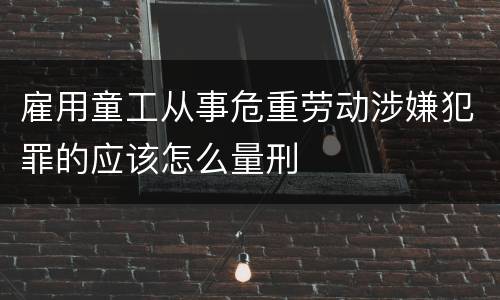 雇用童工从事危重劳动涉嫌犯罪的应该怎么量刑