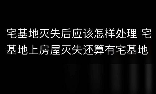 宅基地灭失后应该怎样处理 宅基地上房屋灭失还算有宅基地吗
