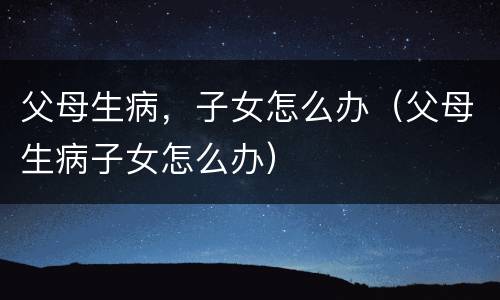 父母生病，子女怎么办（父母生病子女怎么办）