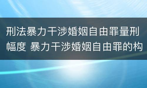 刑法暴力干涉婚姻自由罪量刑幅度 暴力干涉婚姻自由罪的构成要件