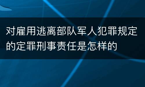 对雇用逃离部队军人犯罪规定的定罪刑事责任是怎样的