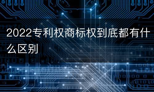 2022专利权商标权到底都有什么区别