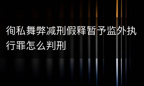 徇私舞弊减刑假释暂予监外执行罪怎么判刑