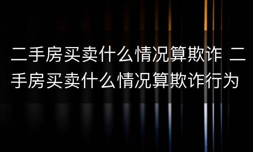 二手房买卖什么情况算欺诈 二手房买卖什么情况算欺诈行为