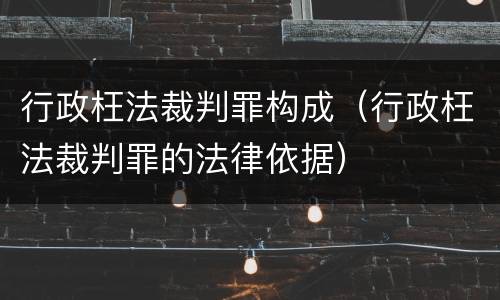 行政枉法裁判罪构成（行政枉法裁判罪的法律依据）