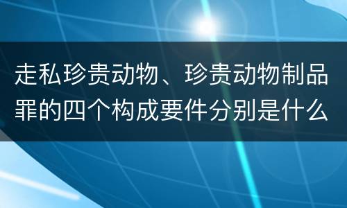 走私珍贵动物、珍贵动物制品罪的四个构成要件分别是什么