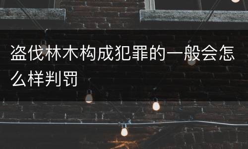 盗伐林木构成犯罪的一般会怎么样判罚