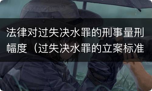 法律对过失决水罪的刑事量刑幅度（过失决水罪的立案标准）