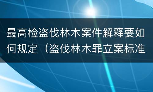 最高检盗伐林木案件解释要如何规定（盗伐林木罪立案标准及构成要件）
