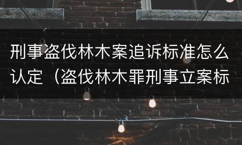 刑事盗伐林木案追诉标准怎么认定（盗伐林木罪刑事立案标准）
