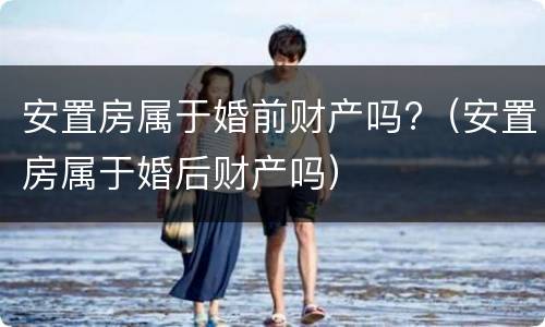 安置房属于婚前财产吗?（安置房属于婚后财产吗）