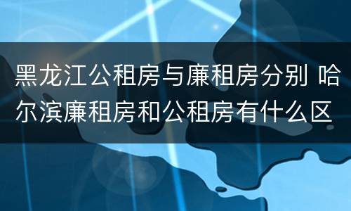 黑龙江公租房与廉租房分别 哈尔滨廉租房和公租房有什么区别