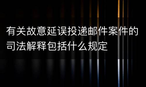 有关故意延误投递邮件案件的司法解释包括什么规定