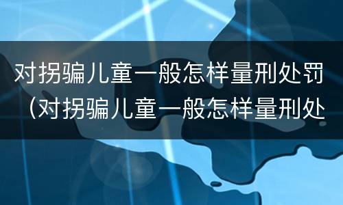 对拐骗儿童一般怎样量刑处罚（对拐骗儿童一般怎样量刑处罚的）