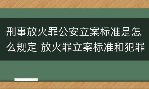 刑事放火罪公安立案标准是怎么规定 放火罪立案标准和犯罪构成