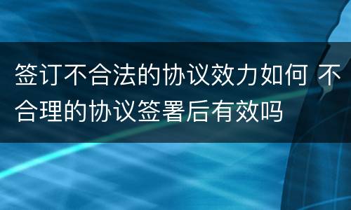 签订不合法的协议效力如何 不合理的协议签署后有效吗