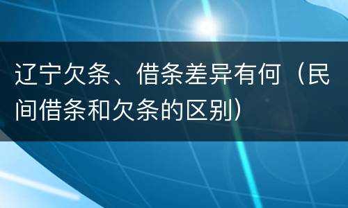 辽宁欠条、借条差异有何（民间借条和欠条的区别）