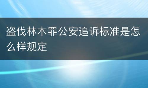 盗伐林木罪公安追诉标准是怎么样规定