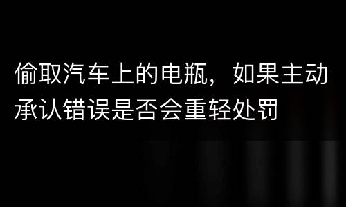 偷取汽车上的电瓶，如果主动承认错误是否会重轻处罚