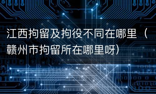 江西拘留及拘役不同在哪里(赣州市拘留所在哪里呀)