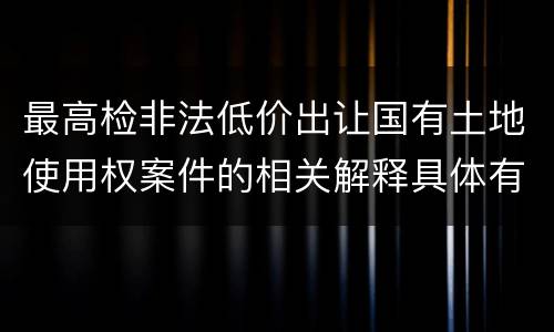 最高检非法低价出让国有土地使用权案件的相关解释具体有哪些重要内容