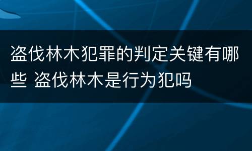 盗伐林木犯罪的判定关键有哪些 盗伐林木是行为犯吗