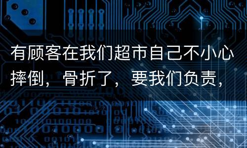 有顾客在我们超市自己不小心摔倒，骨折了，要我们负责，我们该怎么办